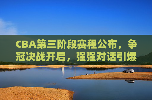 CBA第三阶段赛程公布，争冠决战开启，强强对话引爆球迷期待，CBA第三阶段赛程公布，争冠决战启幕，强强对话引爆期待