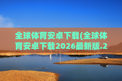 全球体育安卓下载(全球体育安卓下载2026最新版.2026新网.org)