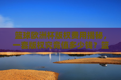 篮球欧洲杯版权费用揭秘,一套版权究竟值多少钱?篮球欧洲杯版权费用揭秘,一套版权究竟值多少钱?