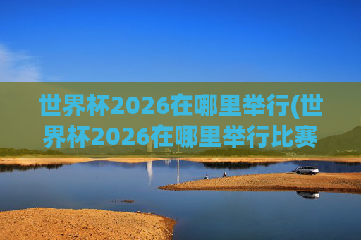 世界杯2026在哪里举行(世界杯2026在哪里举行比赛)