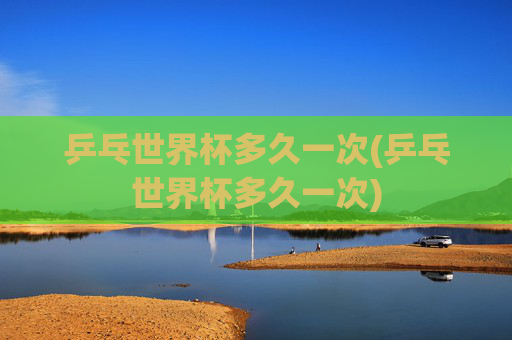 乒乓世界杯多久一次(乒乓世界杯多久一次)