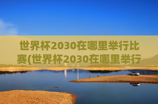 世界杯2030在哪里举行比赛(世界杯2030在哪里举行比赛的)世界杯2030在哪里举行比赛