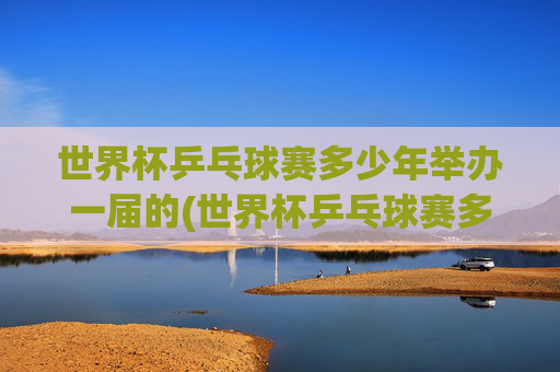 世界杯乒乓球赛多少年举办一届的(世界杯乒乓球赛多少年举办一届的啊)