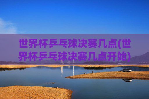 世界杯乒乓球决赛几点(世界杯乒乓球决赛几点开始)