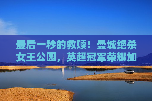 最后一秒的救赎！曼城绝杀女王公园，英超冠军荣耀加冕！曼城最后一秒绝杀女王公园，英超冠军荣耀加冕