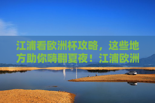 江浦看欧洲杯攻略,这些地方助你嗨翻夏夜!江浦欧洲杯攻略,夏夜嗨看指南