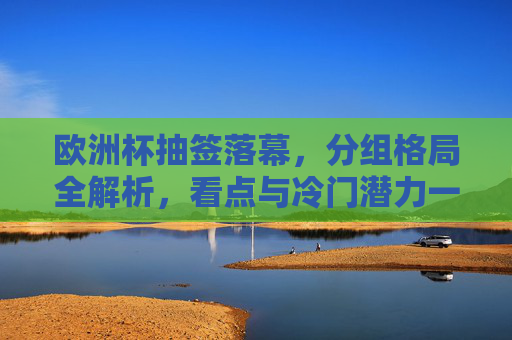 欧洲杯抽签落幕,分组格局全解析,看点与冷门潜力一览,欧洲杯抽签落幕,分组格局全解析,看点与冷门潜力一览