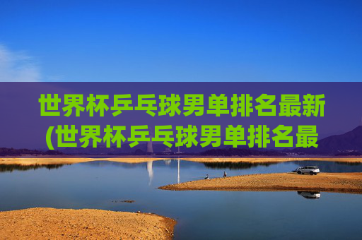 世界杯乒乓球男单排名最新(世界杯乒乓球男单排名最新比赛)