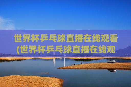 世界杯乒乓球直播在线观看(世界杯乒乓球直播在线观看咪咕)