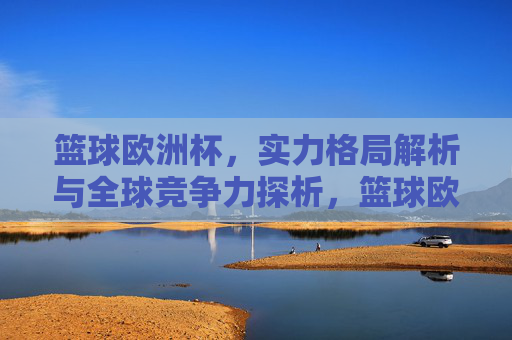 篮球欧洲杯，实力格局解析与全球竞争力探析，篮球欧洲杯，实力格局与全球竞争力解析