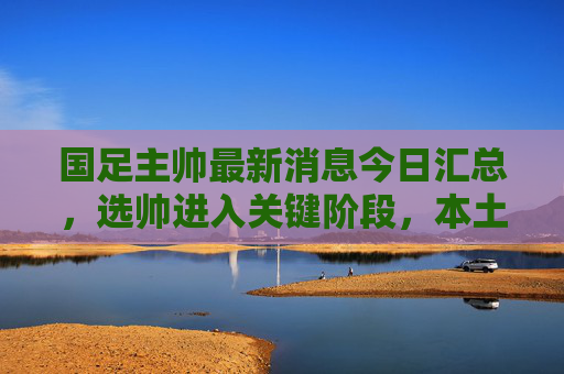 国足主帅最新消息今日汇总,选帅进入关键阶段,本土外教候选名单动态曝光,国足主帅选帅进入关键阶段,本土外教候选名单动态曝光
