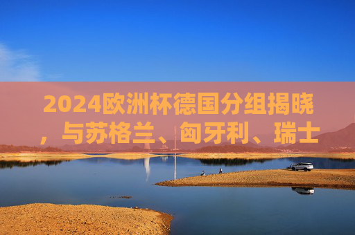2024欧洲杯德国分组揭晓,与苏格兰、匈牙利、瑞士同组,东道主征程启幕