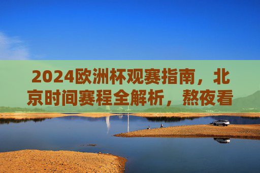 2024欧洲杯观赛指南，北京时间赛程全解析，熬夜看球不迷路，2024欧洲杯观赛指南，北京时间赛程全解析，熬夜看球不迷路