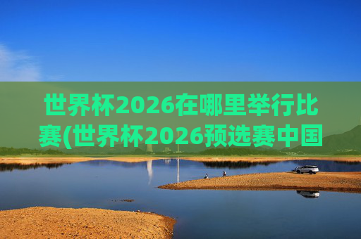 世界杯2026在哪里举行比赛(世界杯2026预选赛中国队赛程)