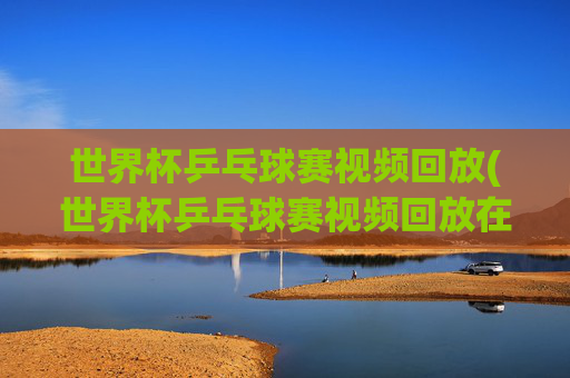 世界杯乒乓球赛视频回放(世界杯乒乓球赛视频回放在哪看)