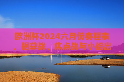 欧洲杯2024六月份赛程表，揭幕战、焦点战与小组出线全解析，欧洲杯2024六月份赛程表，揭幕战、焦点战与小组出线全解析