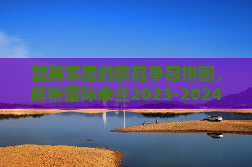 蓝黑军团的欧冠争冠拼图，解析国际米兰2023-2024赛季欧冠阵容深度与战术内核，蓝黑军团欧冠争冠拼图，2023-24赛季阵容深度与战术内核