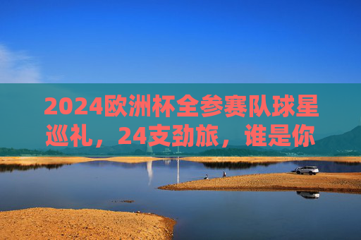 2024欧洲杯全参赛队球星巡礼,24支劲旅,谁是你心中的MVP候选?2024欧洲杯球星巡礼,24劲旅MVP候选