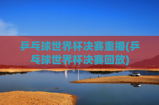 乒乓球世界杯决赛重播(乒乓球世界杯决赛回放)