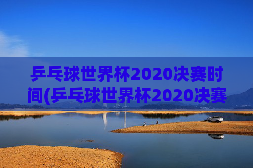 乒乓球世界杯2020决赛时间(乒乓球世界杯2020决赛时间表)