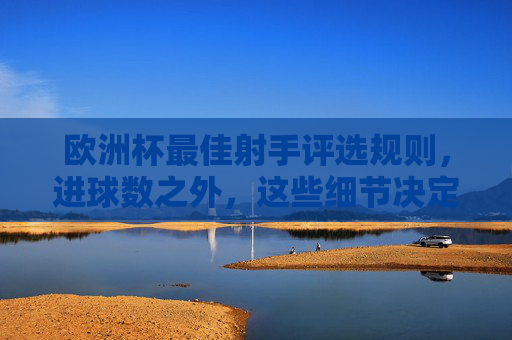 欧洲杯最佳射手评选规则,进球数之外,这些细节决定金靴归属,欧洲杯金靴评选,进球数之外,细节决定归属