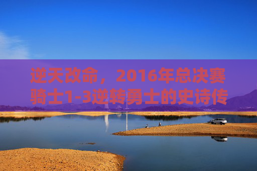 逆天改命,2016年总决赛骑士1-3逆转勇士的史诗传奇,骑士2016总决赛史诗级1-3逆转勇士