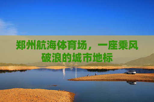 郑州航海体育场,一座乘风破浪的城市地标