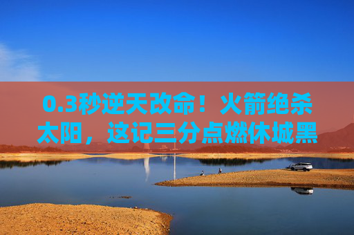 0.3秒逆天改命！火箭绝杀太阳，这记三分点燃休城黑夜，3秒逆天改命！火箭压哨三分绝杀太阳，点燃休城黑夜