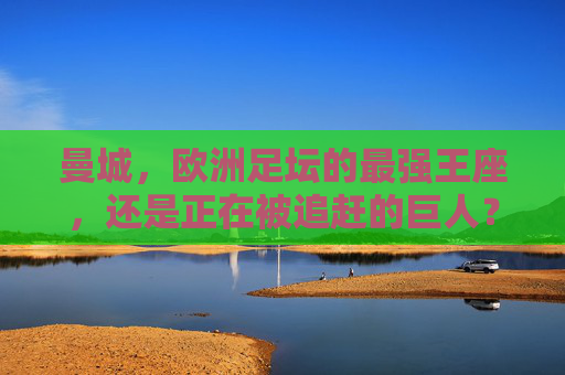 曼城，欧洲足坛的最强王座，还是正在被追赶的巨人？曼城，欧洲王座，还是追赶中的巨人？