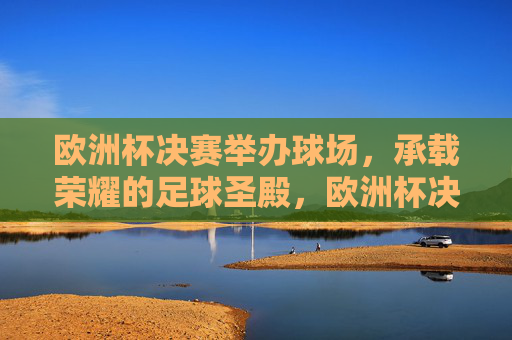 欧洲杯决赛举办球场,承载荣耀的足球圣殿,欧洲杯决赛球场,承载荣耀的足球圣殿