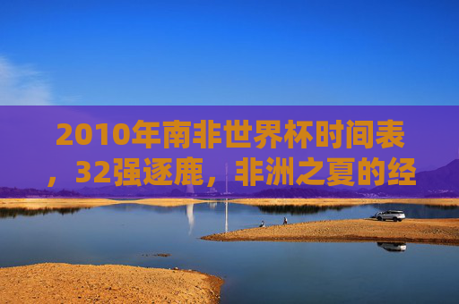 2010年南非世界杯时间表,32强逐鹿,非洲之夏的经典记忆,2010南非世界杯,32强逐鹿,非洲之夏经典记忆