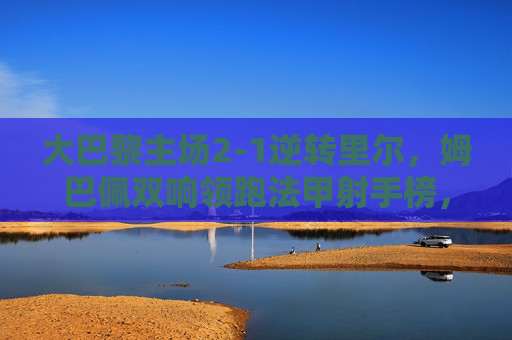 大巴黎主场2-1逆转里尔,姆巴佩双响领跑法甲射手榜,欧冠席位之争再添砝码,大巴黎2-1逆转里尔 姆巴佩双响领跑射手榜欧冠席位再添砝码