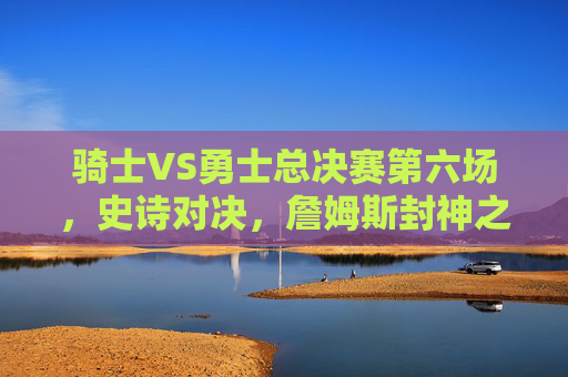 骑士VS勇士总决赛第六场,史诗对决,詹姆斯封神之夜,骑士VS勇士总决赛G6史诗对决,詹姆斯封神之夜