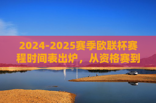 2024-2025赛季欧联杯赛程时间表出炉,从资格赛到决赛,观赛指南全解析