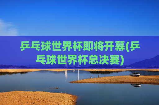 乒乓球世界杯即将开幕(乒乓球世界杯总决赛)