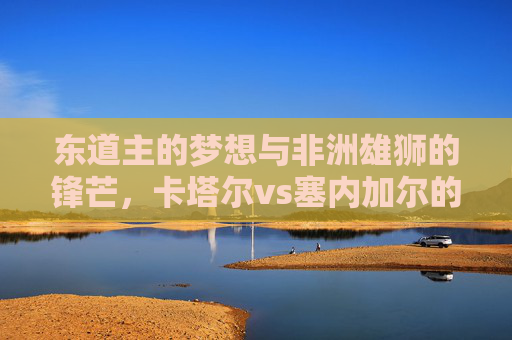 东道主的梦想与非洲雄狮的锋芒，卡塔尔vs塞内加尔的足球对话，东道主梦想对决非洲雄锋