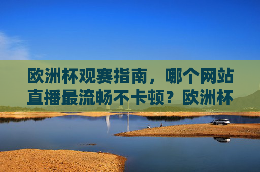 欧洲杯观赛指南，哪个网站直播最流畅不卡顿？欧洲杯观赛指南，最流畅直播网站推荐