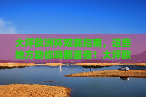大坪欧洲杯观赛指南,这些地方助你嗨翻夏夜!大坪欧洲杯观赛指南,嗨翻夏夜看球去!