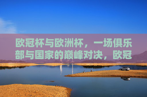欧冠杯与欧洲杯,一场俱乐部与国家的巅峰对决,欧冠杯与欧洲杯,俱乐部与国家的巅峰对决
