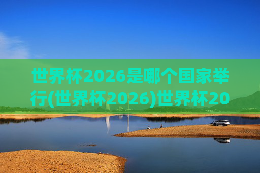 世界杯2026是哪个国家举行(世界杯2026)世界杯2026举办国家