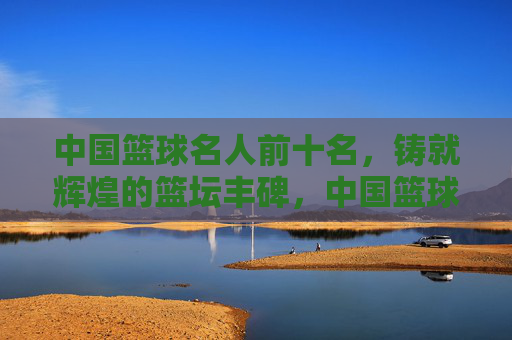 中国篮球名人前十名,铸就辉煌的篮坛丰碑,中国篮球名人前十名,铸就辉煌的篮坛丰碑