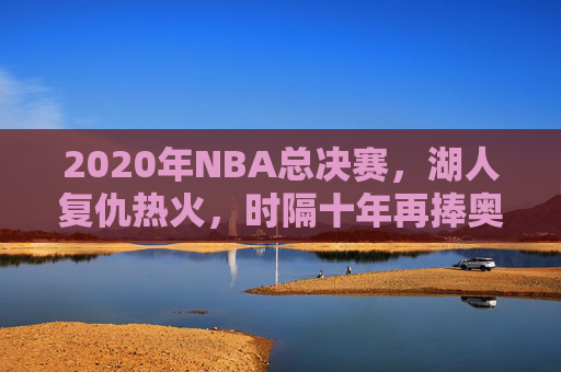 2020年NBA总决赛，湖人复仇热火，时隔十年再捧奥布莱恩杯，2020年NBA总决赛，湖人复仇热火，时隔十年再捧奥布莱恩杯