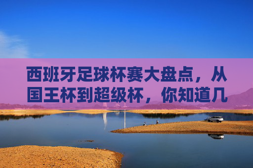 西班牙足球杯赛大盘点,从国王杯到超级杯,你知道几个?西班牙足球杯赛大盘点,从国王杯到超级杯