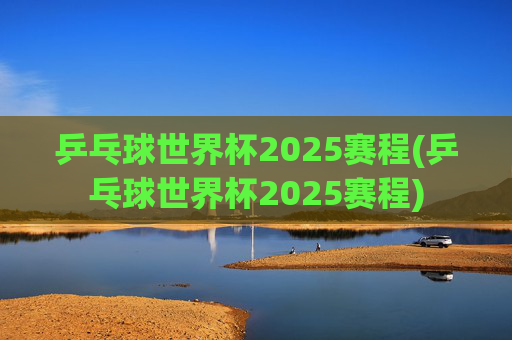 乒乓球世界杯2025赛程(乒乓球世界杯2025赛程)