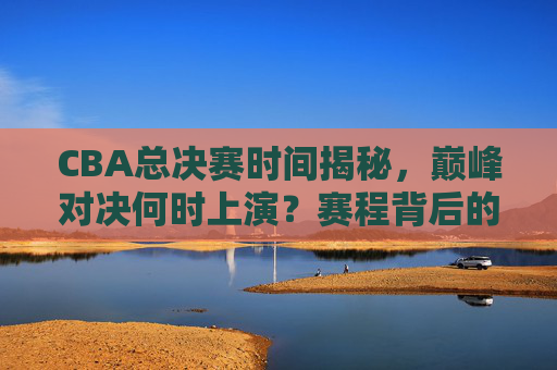 CBA总决赛时间揭秘,巅峰对决何时上演?赛程背后的规律与看点,CBA总决赛赛程揭秘,巅峰对决时间、规律与看点