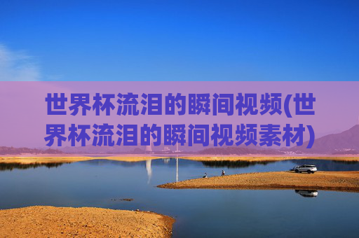 世界杯流泪的瞬间视频(世界杯流泪的瞬间视频素材)