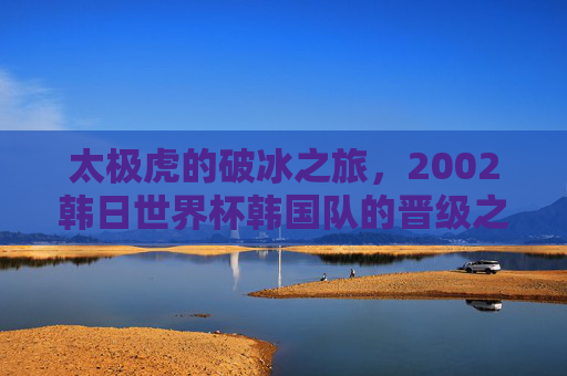 太极虎的破冰之旅,2002韩日世界杯韩国队的晋级之路与历史突破