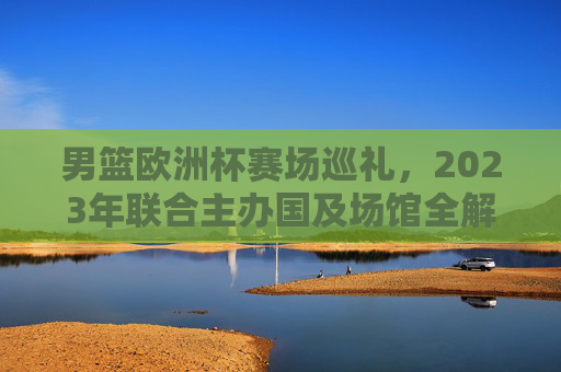 男篮欧洲杯赛场巡礼，2023年联合主办国及场馆全解析，2023男篮欧洲杯巡礼，联合主办国及场馆全解析