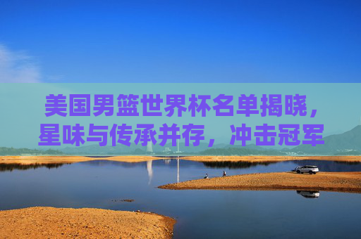 美国男篮世界杯名单揭晓,星味与传承并存,冲击冠军之路再启程