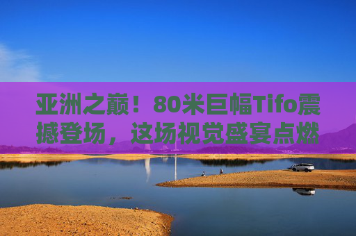 亚洲之巅!80米巨幅Tifo震撼登场,这场视觉盛宴点燃足球热血,亚洲之巅!80米巨幅Tifo点燃足球视觉盛宴